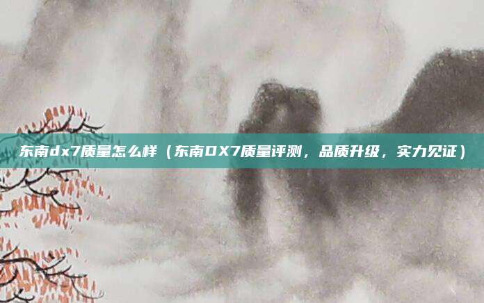 东南dx7质量怎么样(东南DX7质量评测,品质升级,实力见证)