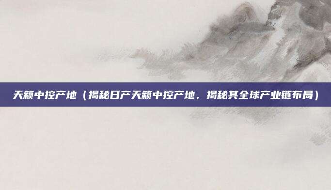天籁中控产地(揭秘日产天籁中控产地,揭秘其全球产业链布局)
