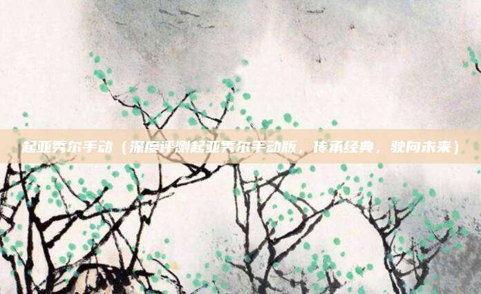 起亚秀尔手动(深度评测起亚秀尔手动版,传承经典,驶向未来)