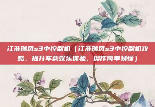 江淮瑞风s3中控刷机(江淮瑞风s3中控刷机攻略,提升车载娱乐体验,操作简单易懂)