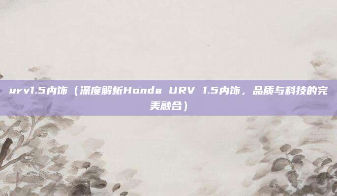 urv1.5内饰(深度解析Honda URV 1.5内饰,品质与科技的完美融合)