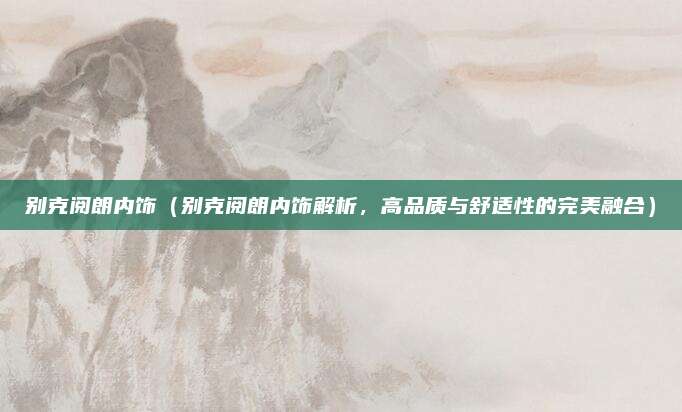 别克阅朗内饰（别克阅朗内饰解析，高品质与舒适性的完美融合）