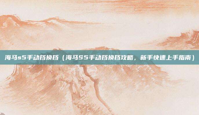 海马s5手动挡换挡(海马S5手动挡换挡攻略,新手快速上手指南)