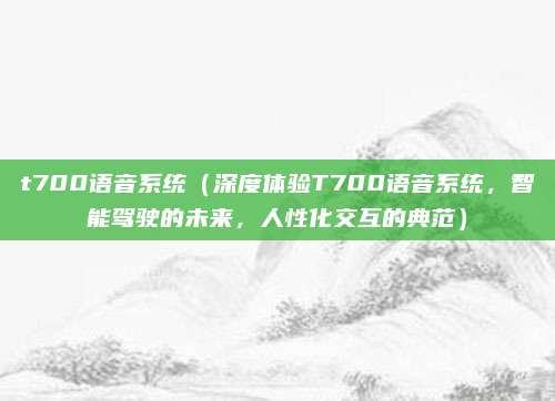 t700语音系统(深度体验T700语音系统,智能驾驶的未来,人性化交互的典范)