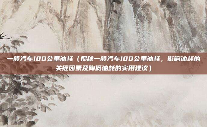 一般汽车100公里油耗（揭秘一般汽车100公里油耗，影响油耗的关键因素及降低油耗的实用建议）