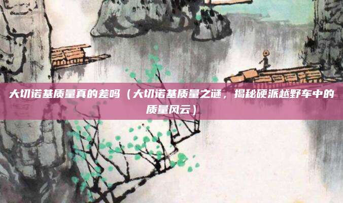 大切诺基质量真的差吗(大切诺基质量之谜,揭秘硬派越野车中的质量风云)
