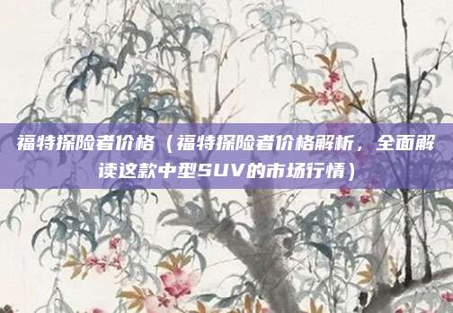 福特探险者价格(福特探险者价格解析,全面解读这款中型SUV的市场行情)
