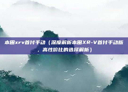 本田xrv首付手动(深度解析本田XR-V首付手动版,高性价比的选择解析)
