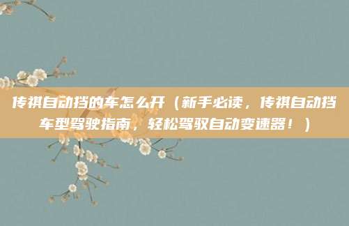 传祺自动挡的车怎么开(新手必读,传祺自动挡车型驾驶指南,轻松驾驭自动变速器!)