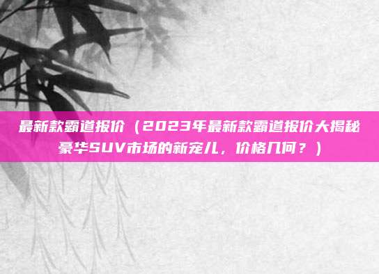 最新款霸道报价(2023年最新款霸道报价大揭秘豪华SUV市场的新宠儿,价格几何?)