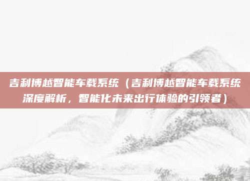 吉利博越智能车载系统(吉利博越智能车载系统深度解析,智能化未来出行体验的引领者)