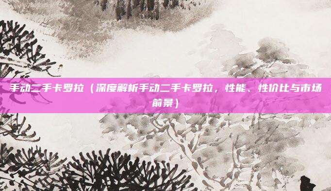 手动二手卡罗拉(深度解析手动二手卡罗拉,性能、性价比与市场前景)