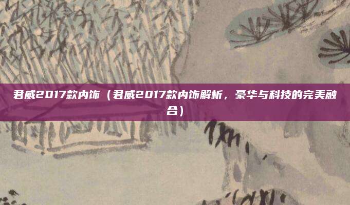 君威2017款内饰(君威2017款内饰解析,豪华与科技的完美融合)