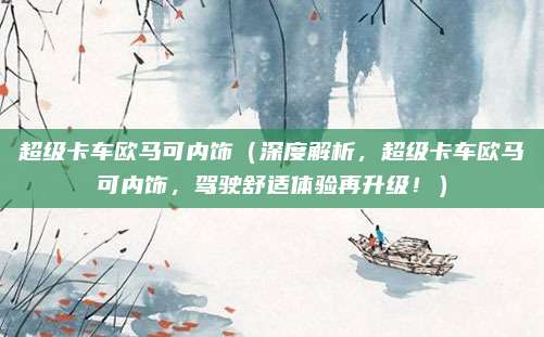 超级卡车欧马可内饰(深度解析,超级卡车欧马可内饰,驾驶舒适体验再升级!)