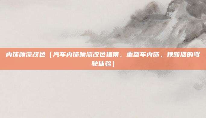 内饰喷漆改色(汽车内饰喷漆改色指南,重塑车内饰,焕新您的驾驶体验)