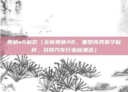 奥迪a6新款(全新奥迪A6,重塑商务豪华标杆,引领汽车行业新潮流)