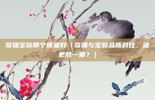 奇瑞宝骏那个质量好(奇瑞与宝骏品质对比,谁更胜一筹?)