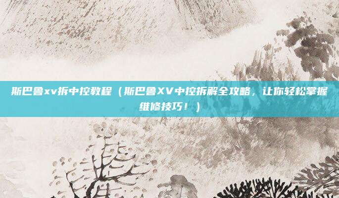 斯巴鲁xv拆中控教程(斯巴鲁XV中控拆解全攻略,让你轻松掌握维修技巧!)