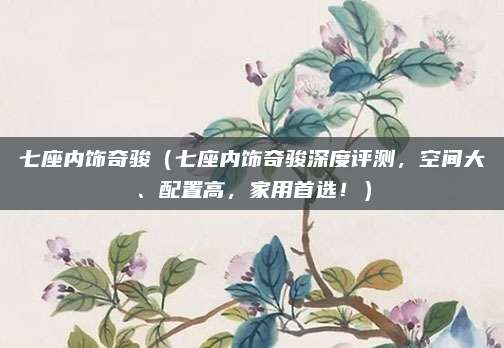 七座内饰奇骏(七座内饰奇骏深度评测,空间大、配置高,家用首选!)