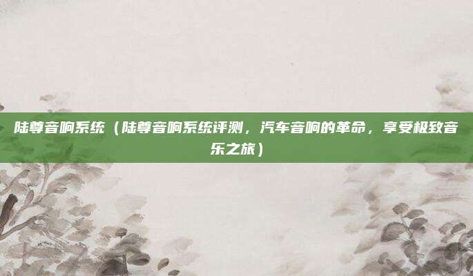 陆尊音响系统(陆尊音响系统评测,汽车音响的革命,享受极致音乐之旅)