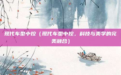 现代车型中控(现代车型中控,科技与美学的完美融合)