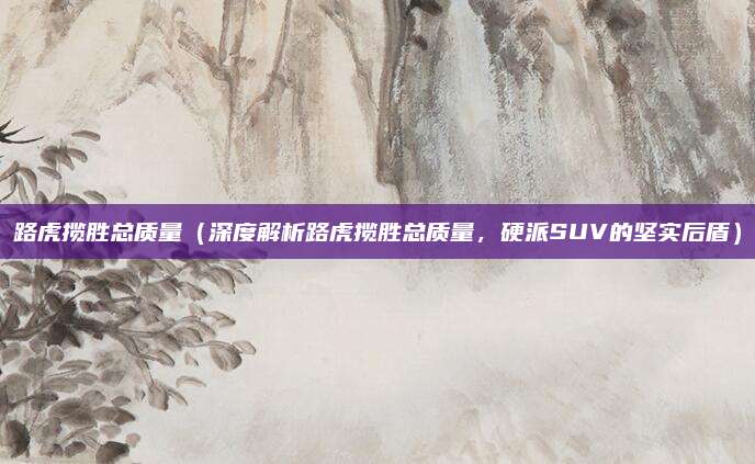路虎揽胜总质量(深度解析路虎揽胜总质量,硬派SUV的坚实后盾)