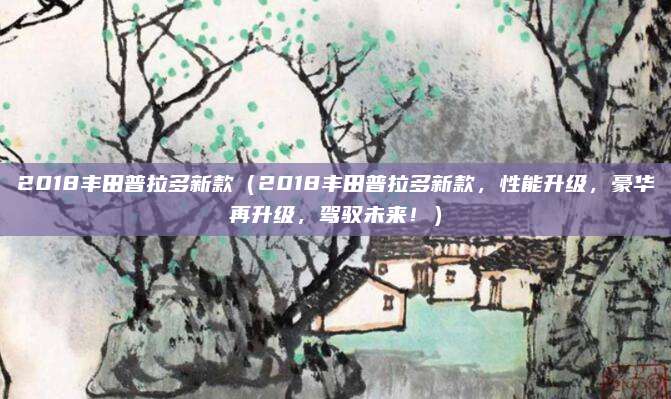2018丰田普拉多新款(2018丰田普拉多新款,性能升级,豪华再升级,驾驭未来!)