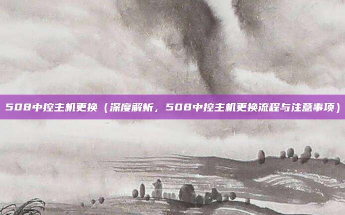 508中控主机更换（深度解析，508中控主机更换流程与注意事项）