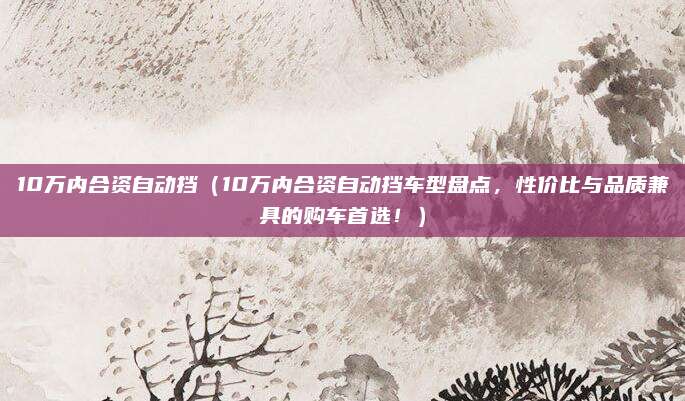 10万内合资自动挡(10万内合资自动挡车型盘点,性价比与品质兼具的购车首选!)