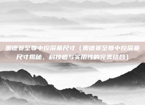 奥德赛至尊中控屏幕尺寸(奥德赛至尊中控屏幕尺寸揭秘,科技感与实用性的完美结合)