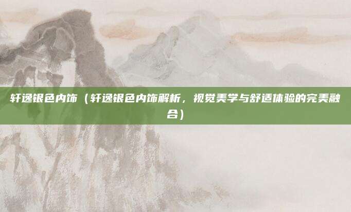 轩逸银色内饰(轩逸银色内饰解析,视觉美学与舒适体验的完美融合)