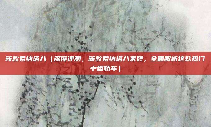 新款索纳塔八(深度评测,新款索纳塔八来袭,全面解析这款热门中型轿车)