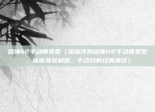 哈佛h2手动尊贵型(深度评测哈佛H2手动尊贵型,城市驾驭利器,手动挡的经典演绎)