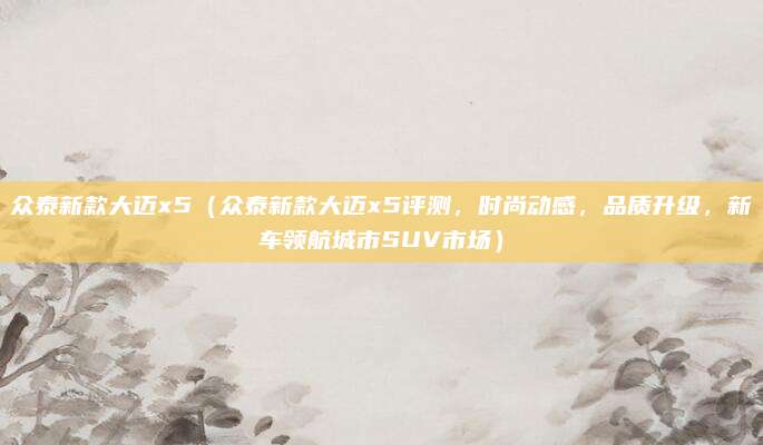 众泰新款大迈x5（众泰新款大迈x5评测，时尚动感，品质升级，新车领航城市SUV市场）