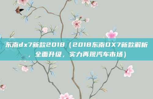 东南dx7新款2018(2018东南DX7新款解析,全面升级,实力再现汽车市场)