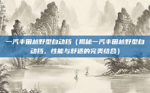 一汽丰田越野型自动挡（揭秘一汽丰田越野型自动挡，性能与舒适的完美结合）