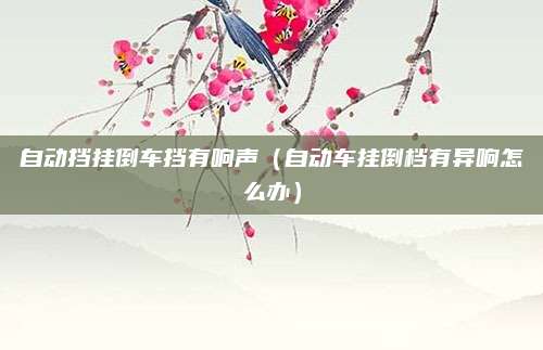 自动挡挂倒车挡有响声(自动车挂倒档有异响怎么办)