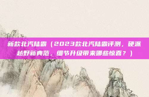 新款北汽陆霸（2023款北汽陆霸评测，硬派越野新典范，细节升级带来哪些惊喜？）