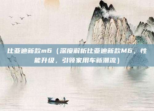 比亚迪新款m6（深度解析比亚迪新款M6，性能升级，引领家用车新潮流）