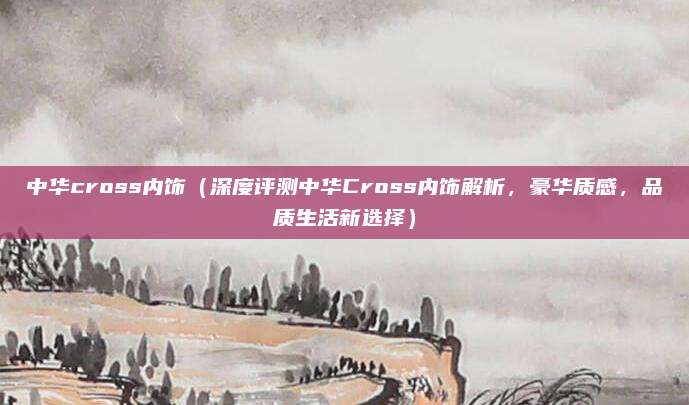 中华cross内饰(深度评测中华Cross内饰解析,豪华质感,品质生活新选择)