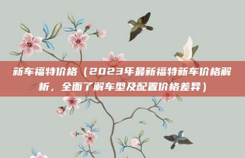 新车福特价格(2023年最新福特新车价格解析,全面了解车型及配置价格差异)