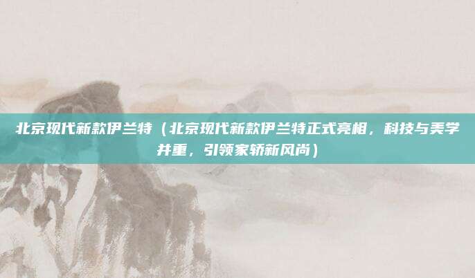 北京现代新款伊兰特（北京现代新款伊兰特正式亮相，科技与美学并重，引领家轿新风尚）