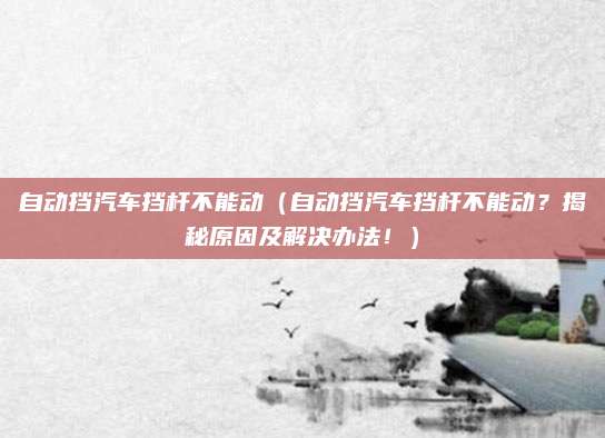 自动挡汽车挡杆不能动(自动挡汽车挡杆不能动?揭秘原因及解决办法!)