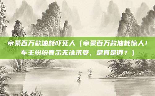 帝豪百万款油耗吓死人(帝豪百万款油耗惊人!车主纷纷表示无法承受,是真是假?)
