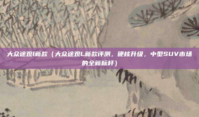 大众途观l新款(大众途观L新款评测,硬核升级,中型SUV市场的全新标杆)