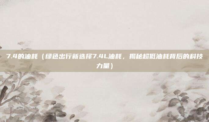 7.4的油耗(绿色出行新选择7.4L油耗,揭秘超低油耗背后的科技力量)