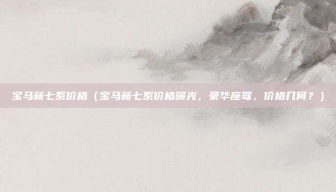 宝马新七系价格(宝马新七系价格曝光,豪华座驾,价格几何?)