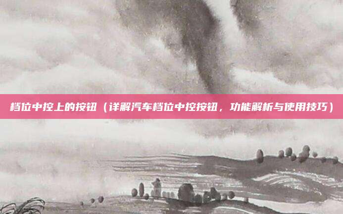 档位中控上的按钮(详解汽车档位中控按钮,功能解析与使用技巧)