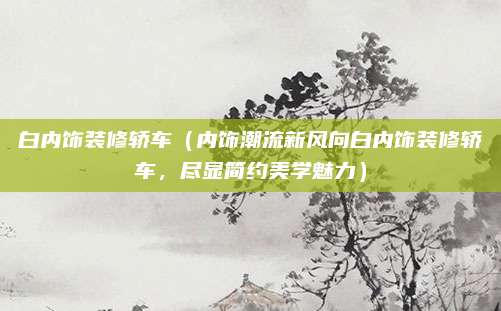 白内饰装修轿车（内饰潮流新风向白内饰装修轿车，尽显简约美学魅力）