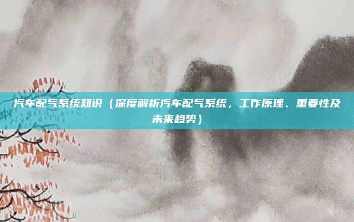 汽车配气系统知识(深度解析汽车配气系统,工作原理、重要性及未来趋势)
